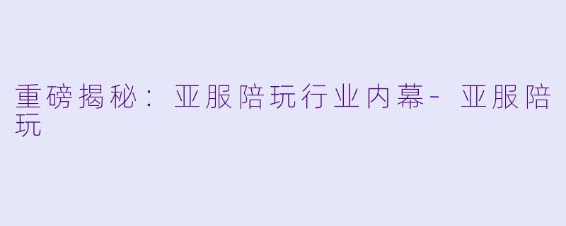 重磅揭秘：亚服陪玩行业内幕-亚服陪玩