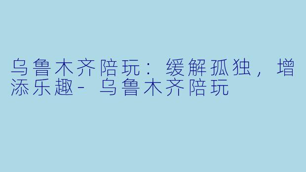 乌鲁木齐陪玩：缓解孤独，增添乐趣