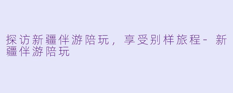 探访新疆伴游陪玩，享受别样旅程-新疆伴游陪玩