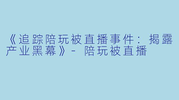 《追踪陪玩被直播事件：揭露产业黑幕》-陪玩被直播