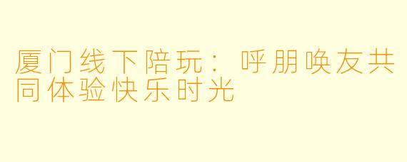 厦门线下陪玩：呼朋唤友共同体验快乐时光