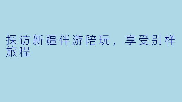 探访新疆伴游陪玩，享受别样旅程