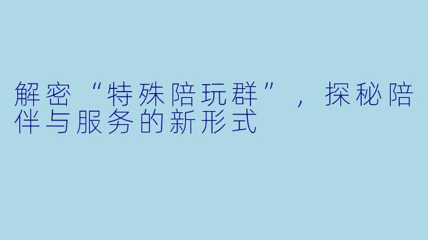 解密“特殊陪玩群”，探秘陪伴与服务的新形式
