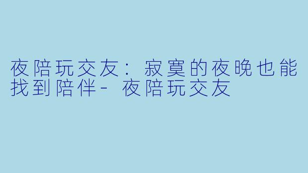 夜陪玩交友：寂寞的夜晚也能找到陪伴-夜陪玩交友