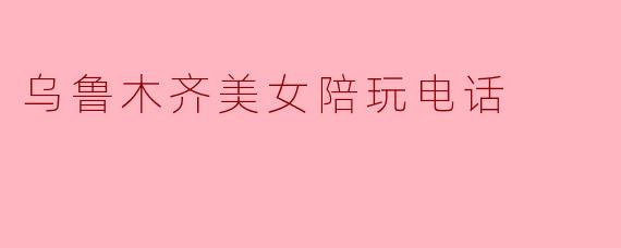乌鲁木齐美女陪玩电话