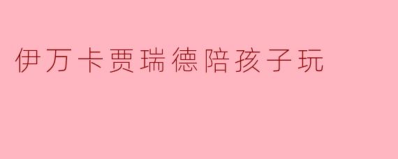 伊万卡贾瑞德陪孩子玩,展现亲子温馨时刻