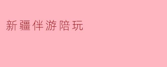 探访新疆伴游陪玩,享受别样旅程