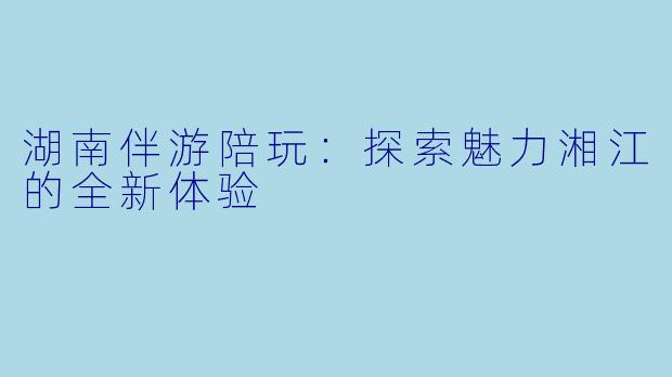 湖南伴游陪玩：探索魅力湘江的全新体验