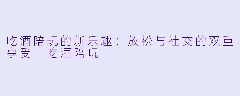 吃酒陪玩的新乐趣：放松与社交的双重享受-吃酒陪玩