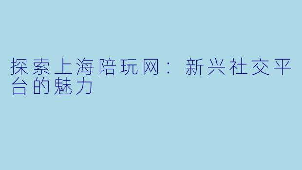 探索上海陪玩网：新兴社交平台的魅力