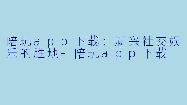 陪玩app下载:新兴社交娱乐的胜地