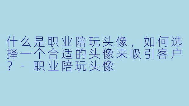 什么是职业陪玩头像,如何选择一个合适的头像来吸引客户?