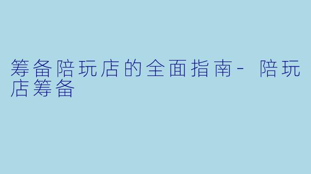 筹备陪玩店的全面指南-陪玩店筹备