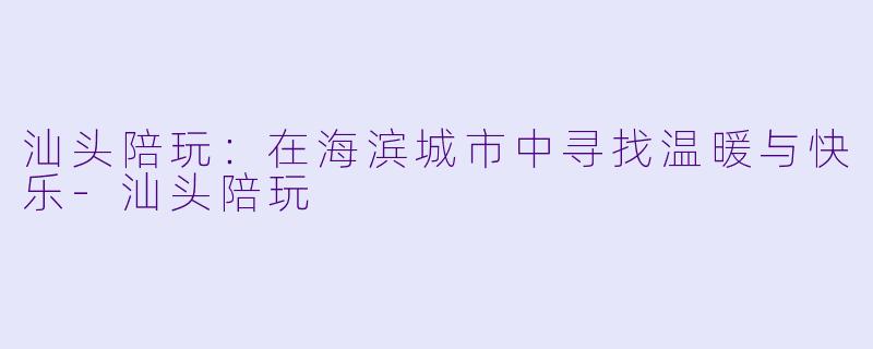 汕头陪玩：在海滨城市中寻找温暖与快乐-汕头陪玩