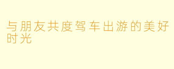 与朋友共度驾车出游的美好时光