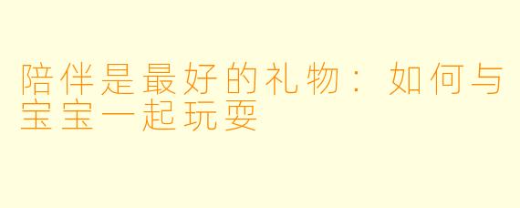陪伴是最好的礼物：如何与宝宝一起玩耍