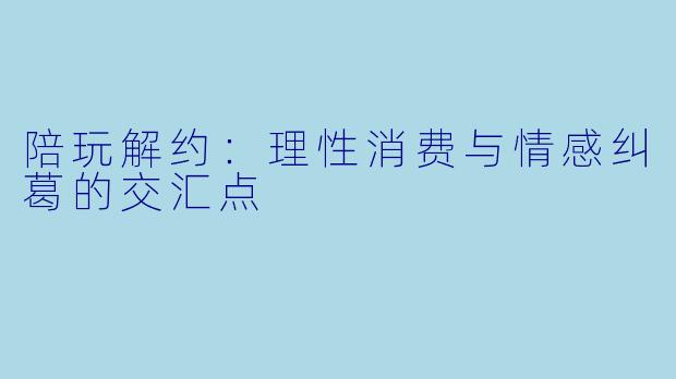 陪玩解约：理性消费与情感纠葛的交汇点