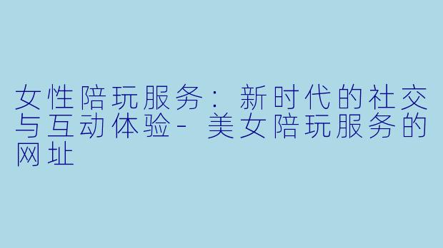 女性陪玩服务：新时代的社交与互动体验-美女陪玩服务的网址