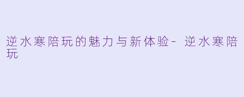 逆水寒陪玩的魅力与新体验-逆水寒陪玩