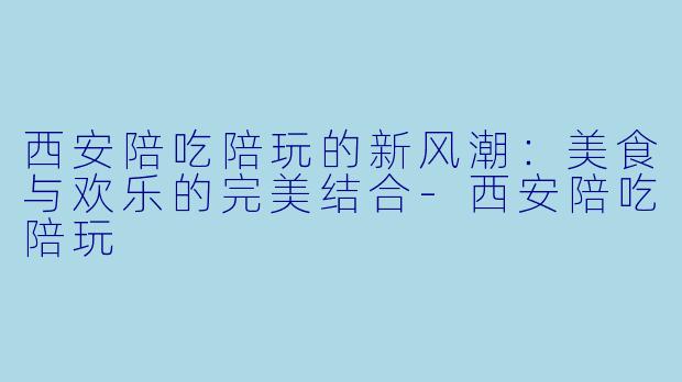 西安陪吃陪玩的新风潮：美食与欢乐的完美结合-西安陪吃陪玩