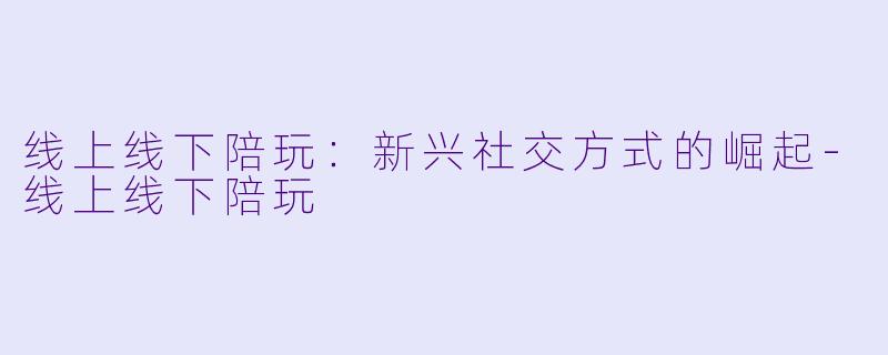 线上线下陪玩：新兴社交方式的崛起-线上线下陪玩