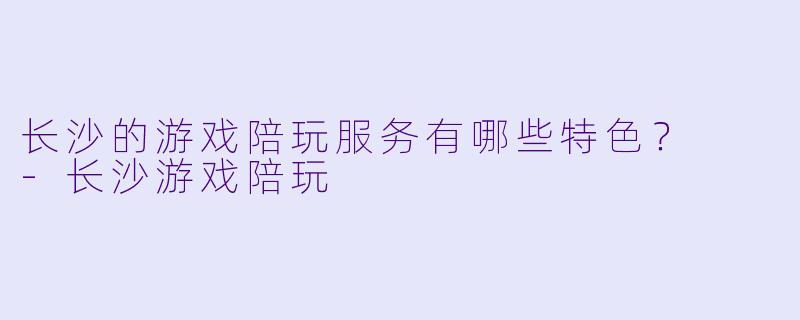 长沙的游戏陪玩服务有哪些特色?