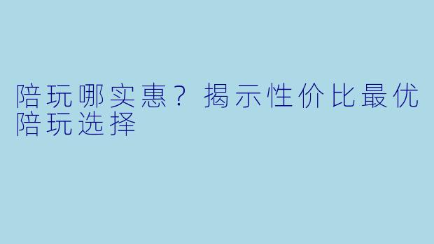 陪玩哪实惠？揭示性价比最优陪玩选择