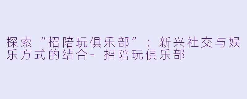 探索“招陪玩俱乐部”:新兴社交与娱乐方式的结合