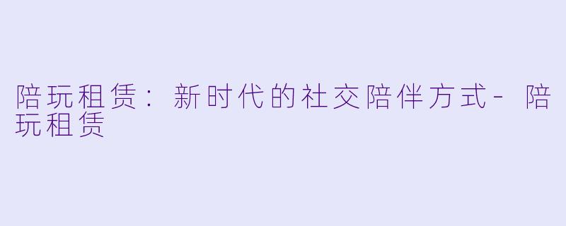陪玩租赁：新时代的社交陪伴方式-陪玩租赁