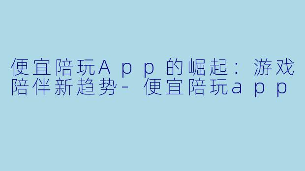 便宜陪玩App的崛起：游戏陪伴新趋势-便宜陪玩app