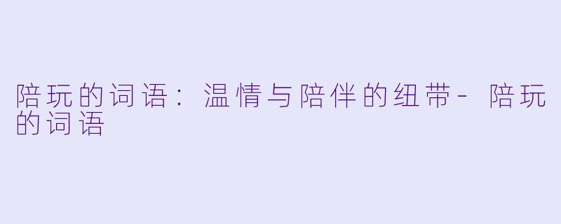 陪玩的词语：温情与陪伴的纽带-陪玩的词语