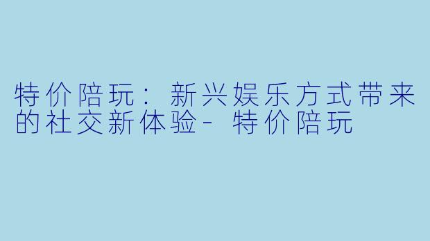 特价陪玩：新兴娱乐方式带来的社交新体验-特价陪玩