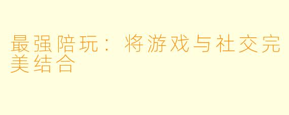 最强陪玩：将游戏与社交完美结合
