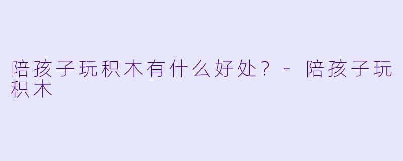 陪孩子玩积木有什么好处？