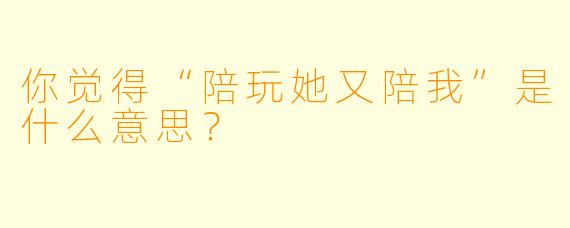 你觉得“陪玩她又陪我”是什么意思？