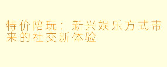 特价陪玩：新兴娱乐方式带来的社交新体验