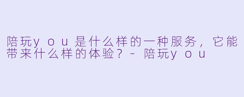 陪玩you是什么样的一种服务,它能带来什么样的体验?