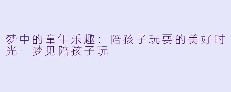 梦中的童年乐趣:陪孩子玩耍的美好时光