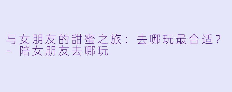 与女朋友的甜蜜之旅：去哪玩最合适？-陪女朋友去哪玩