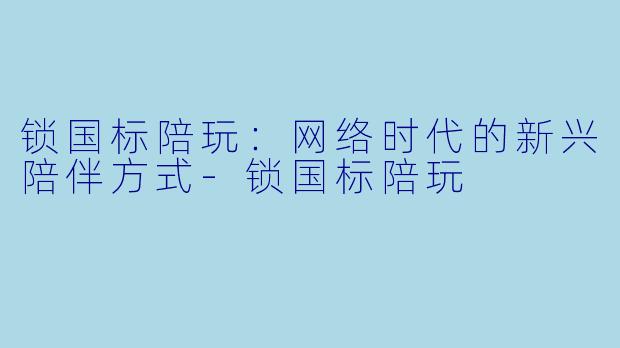 锁国标陪玩：网络时代的新兴陪伴方式-锁国标陪玩