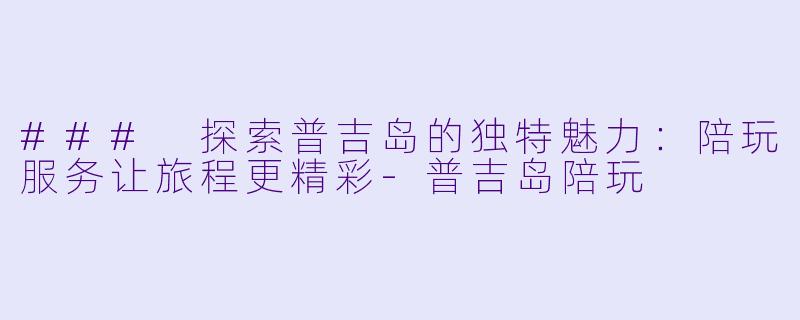 ### 探索普吉岛的独特魅力：陪玩服务让旅程更精彩-普吉岛陪玩