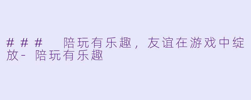 ### 陪玩有乐趣，友谊在游戏中绽放-陪玩有乐趣