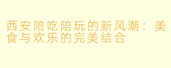西安陪吃陪玩的新风潮：美食与欢乐的完美结合