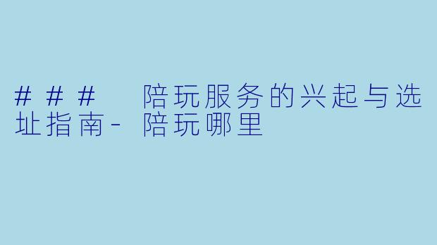 ### 陪玩服务的兴起与选址指南-陪玩哪里
