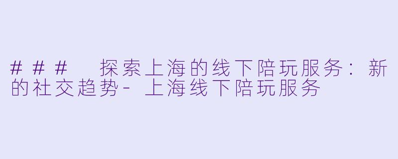 ### 探索上海的线下陪玩服务：新的社交趋势-上海线下陪玩服务