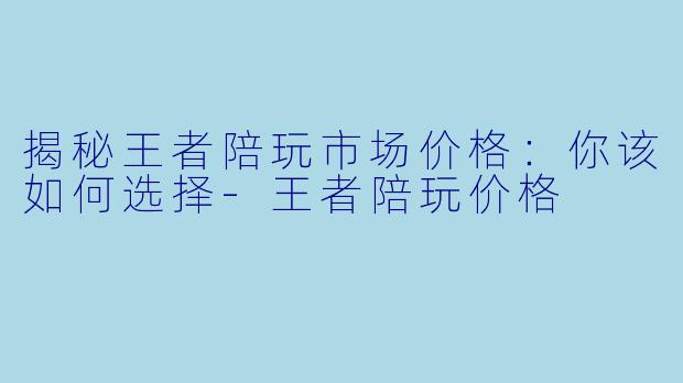 揭秘王者陪玩市场价格：你该如何选择