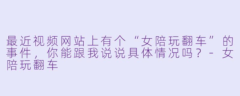 最近视频网站上有个“女陪玩翻车”的事件,你能跟我说说具体情况吗?