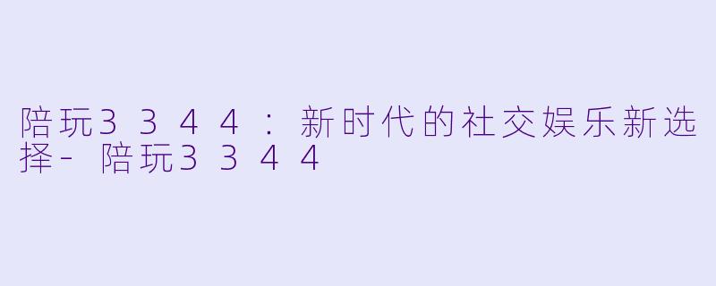陪玩3344：新时代的社交娱乐新选择-陪玩3344