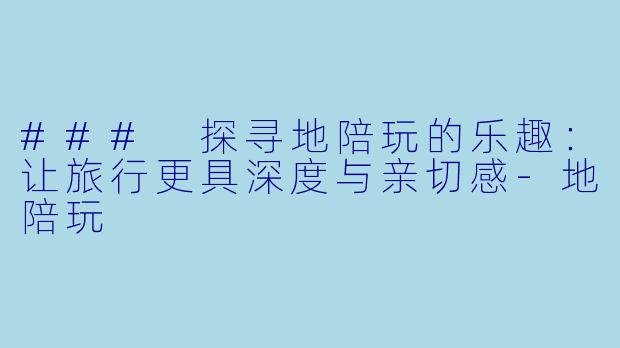 ### 探寻地陪玩的乐趣：让旅行更具深度与亲切感-地陪玩