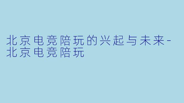 北京电竞陪玩的兴起与未来-北京电竞陪玩